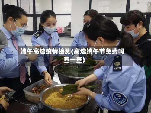 端午高速疫情检测(高速端午节免费吗查一查)-第2张图片