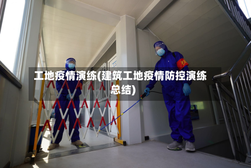 工地疫情演练(建筑工地疫情防控演练总结)