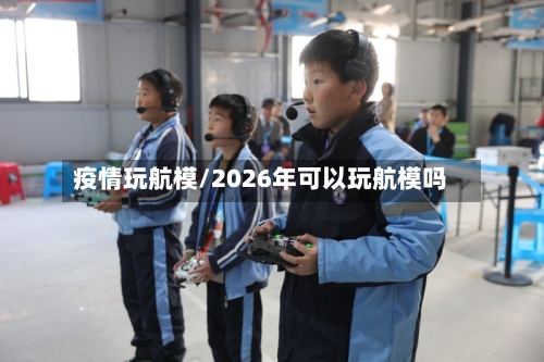 疫情玩航模/2026年可以玩航模吗-第2张图片