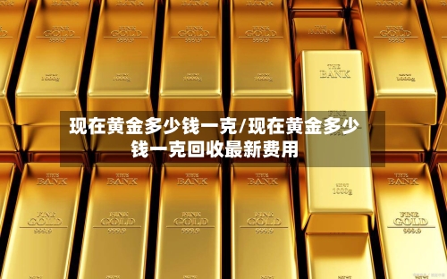 现在黄金多少钱一克/现在黄金多少钱一克回收最新费用-第2张图片