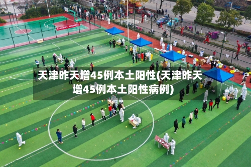 天津昨天增45例本土阳性(天津昨天增45例本土阳性病例)