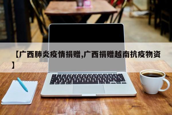 【广西肺炎疫情捐赠,广西捐赠越南抗疫物资】