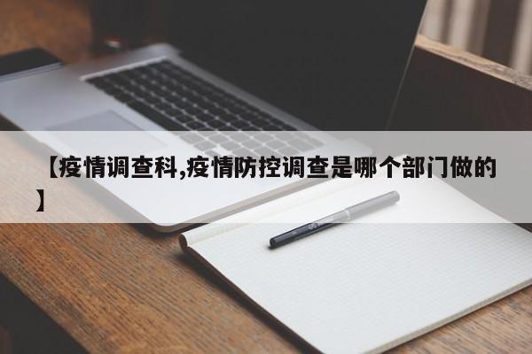 【疫情调查科,疫情防控调查是哪个部门做的】