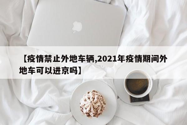【疫情禁止外地车辆,2021年疫情期间外地车可以进京吗】
