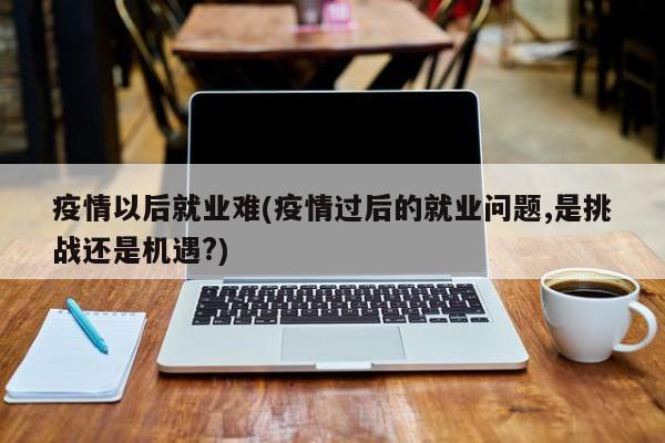 疫情以后就业难(疫情过后的就业问题,是挑战还是机遇?)