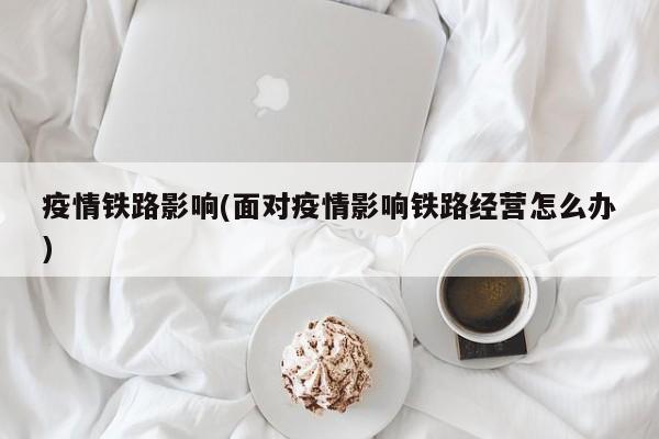 疫情铁路影响(面对疫情影响铁路经营怎么办)