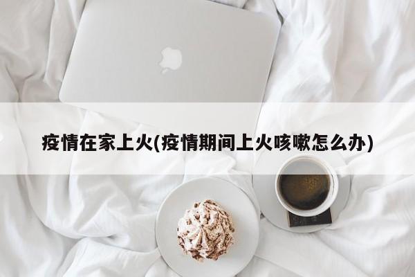 疫情在家上火(疫情期间上火咳嗽怎么办)