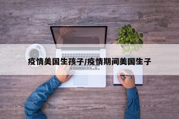 疫情美国生孩子/疫情期间美国生子