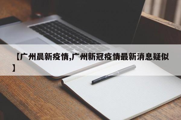 【广州晨新疫情,广州新冠疫情最新消息疑似】