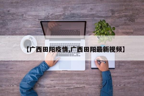 【广西田阳疫情,广西田阳最新视频】