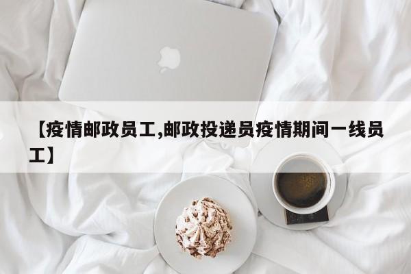 【疫情邮政员工,邮政投递员疫情期间一线员工】