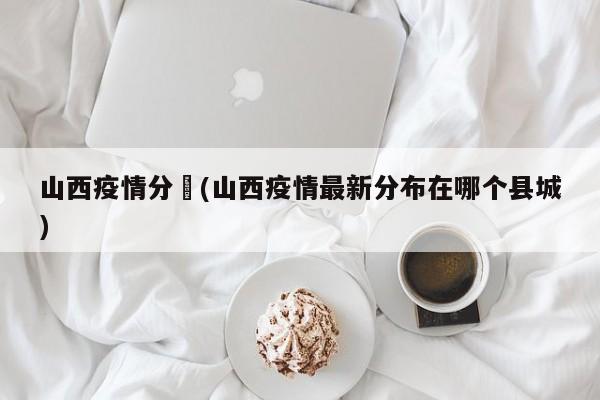山西疫情分佈(山西疫情最新分布在哪个县城)