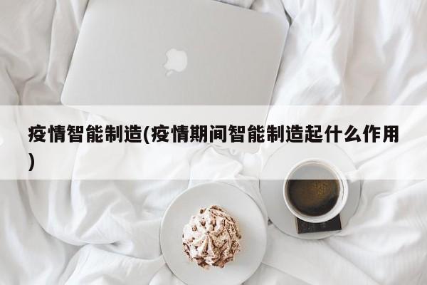 疫情智能制造(疫情期间智能制造起什么作用)
