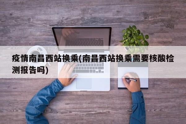 疫情南昌西站换乘(南昌西站换乘需要核酸检测报告吗)