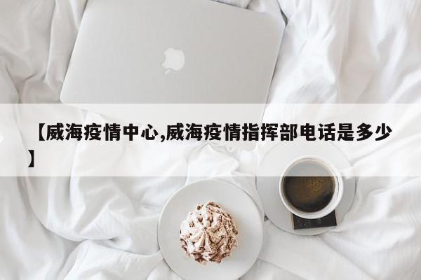 【威海疫情中心,威海疫情指挥部电话是多少】