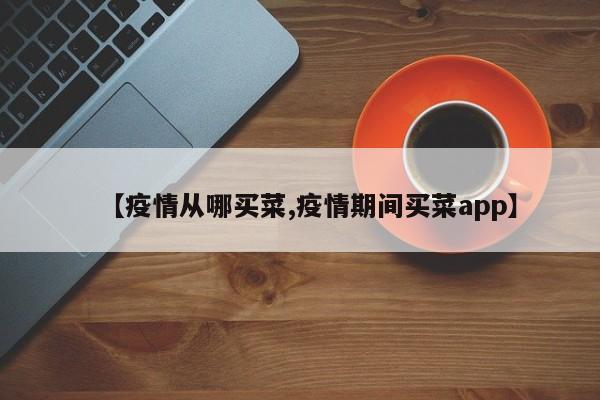 【疫情从哪买菜,疫情期间买菜app】