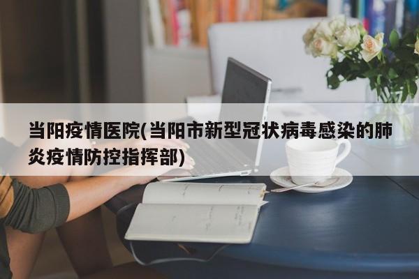 当阳疫情医院(当阳市新型冠状病毒感染的肺炎疫情防控指挥部)