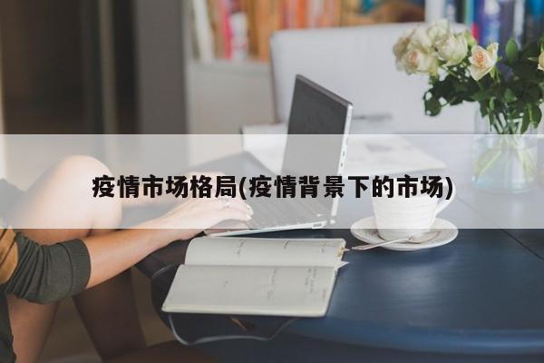 疫情市场格局(疫情背景下的市场)