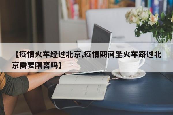 【疫情火车经过北京,疫情期间坐火车路过北京需要隔离吗】