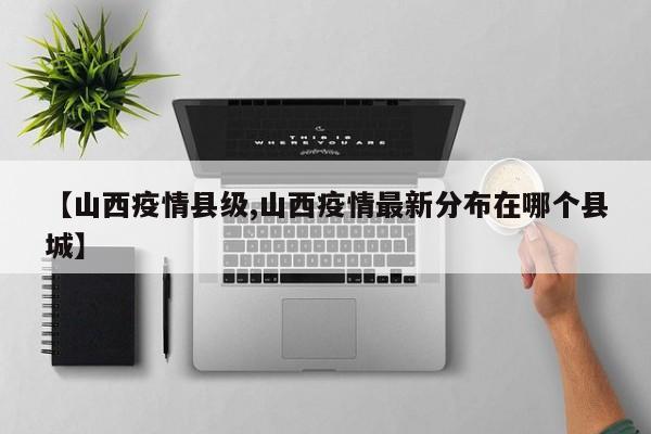【山西疫情县级,山西疫情最新分布在哪个县城】