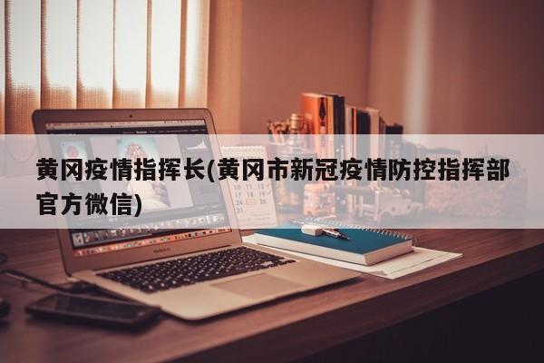 黄冈疫情指挥长(黄冈市新冠疫情防控指挥部官方微信)
