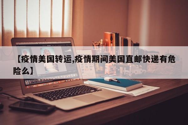 【疫情美国转运,疫情期间美国直邮快递有危险么】
