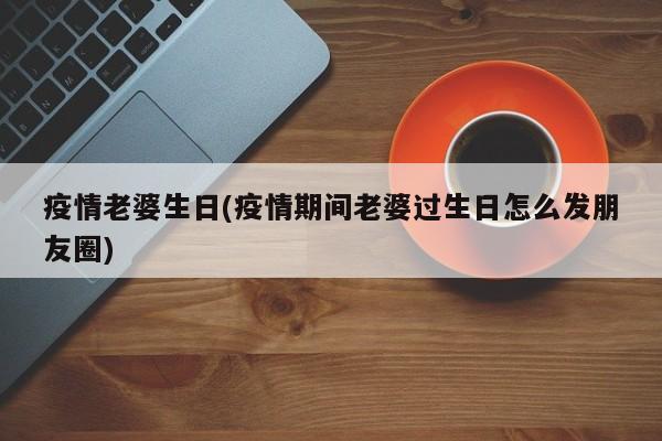 疫情老婆生日(疫情期间老婆过生日怎么发朋友圈)
