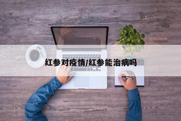 红参对疫情/红参能治病吗