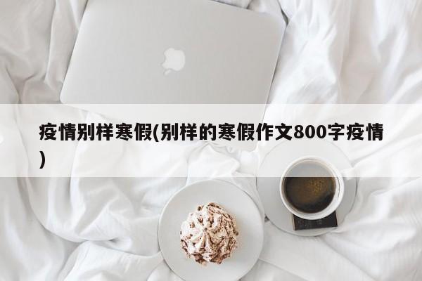 疫情别样寒假(别样的寒假作文800字疫情)
