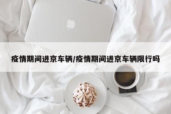 疫情期间进京车辆/疫情期间进京车辆限行吗
