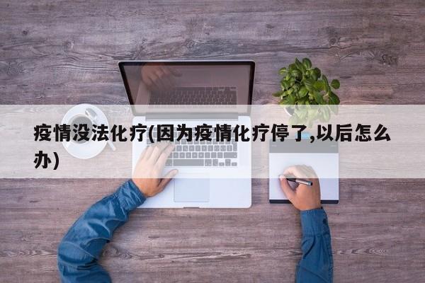 疫情没法化疗(因为疫情化疗停了,以后怎么办)