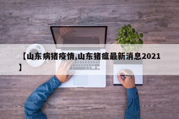 【山东病猪疫情,山东猪瘟最新消息2021】