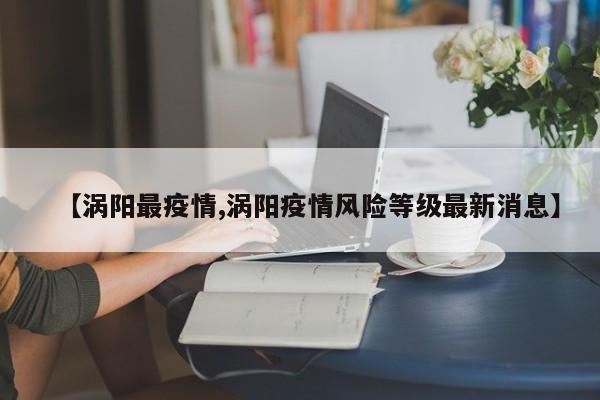 【涡阳最疫情,涡阳疫情风险等级最新消息】