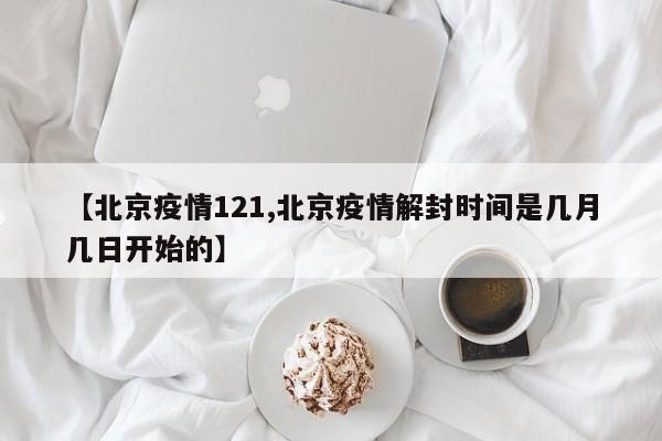 【北京疫情121,北京疫情解封时间是几月几日开始的】