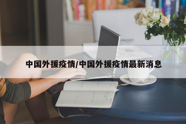 中国外援疫情/中国外援疫情最新消息