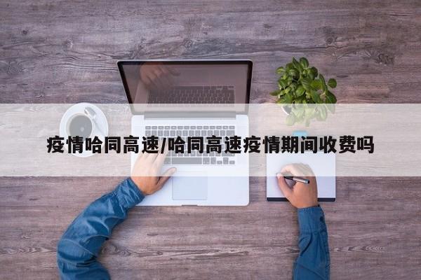 疫情哈同高速/哈同高速疫情期间收费吗