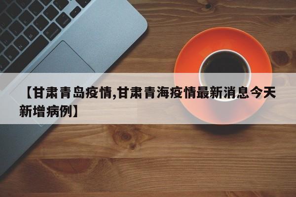 【甘肃青岛疫情,甘肃青海疫情最新消息今天新增病例】