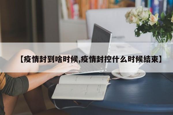 【疫情封到啥时候,疫情封控什么时候结束】