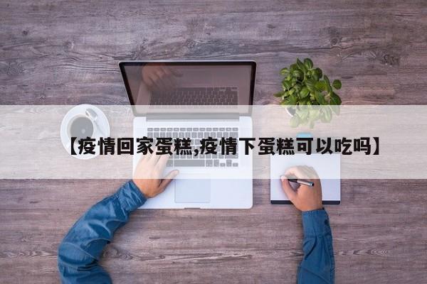 【疫情回家蛋糕,疫情下蛋糕可以吃吗】