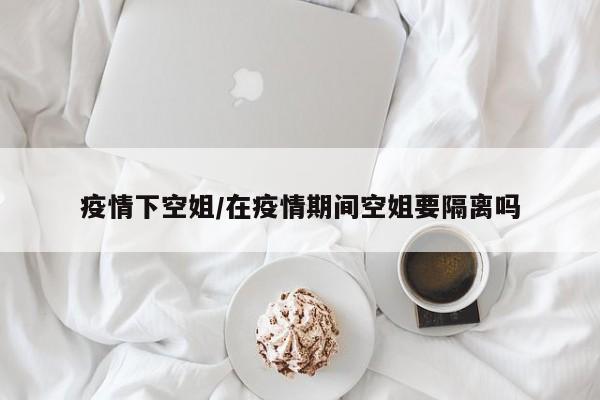 疫情下空姐/在疫情期间空姐要隔离吗