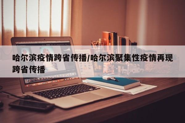 哈尔滨疫情跨省传播/哈尔滨聚集性疫情再现跨省传播