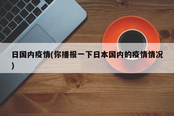 日国内疫情(你播报一下日本国内的疫情情况)