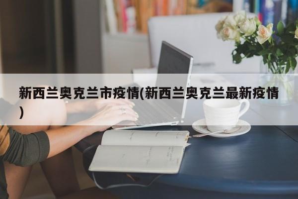 新西兰奥克兰市疫情(新西兰奥克兰最新疫情)
