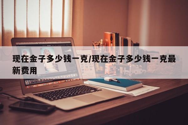 现在金子多少钱一克/现在金子多少钱一克最新费用