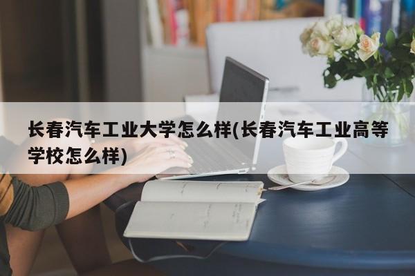 长春汽车工业大学怎么样(长春汽车工业高等学校怎么样)