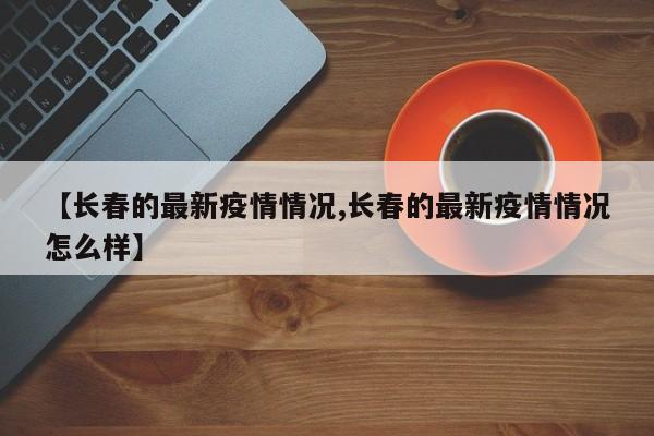 【长春的最新疫情情况,长春的最新疫情情况怎么样】