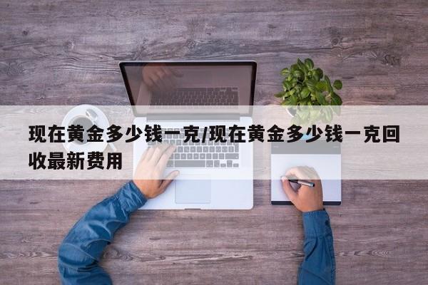 现在黄金多少钱一克/现在黄金多少钱一克回收最新费用