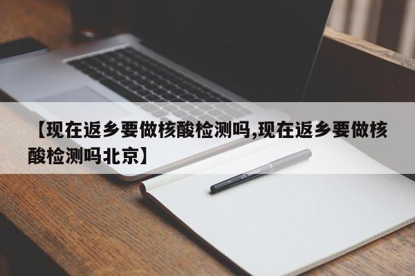 【现在返乡要做核酸检测吗,现在返乡要做核酸检测吗北京】
