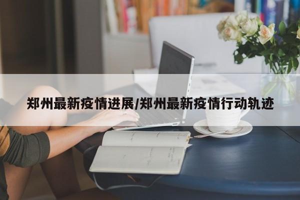 郑州最新疫情进展/郑州最新疫情行动轨迹