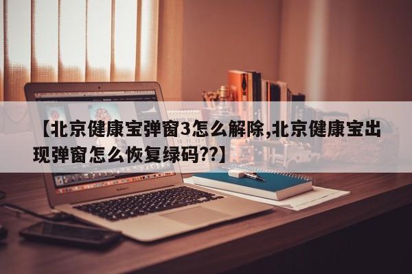 【北京健康宝弹窗3怎么解除,北京健康宝出现弹窗怎么恢复绿码??】
